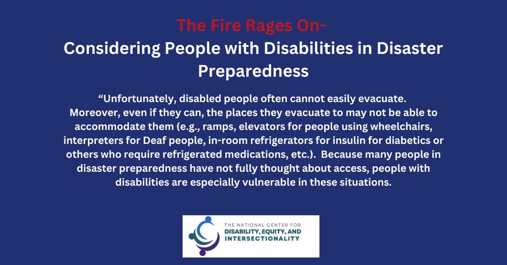 The Fire Rages On- Considering People with Disabilities in Disaster Preparedness
"Unfortunately, disabled people often cannot easily evacuate. Moreover, even if they can, the places they evacuate to may not be able to accommodate them (e.g. ramps, elevators for people using wheelchairs, interpreters for Deaf people, in-room refrigerators for insulin for diabetics or others who require refrigerated medications, etc) Because many people in disaster preparedness have not fully thought about access, people with disabilities are especially vulnerable in these situations.
The National Center for Disability, Equity, and Intersectionality 