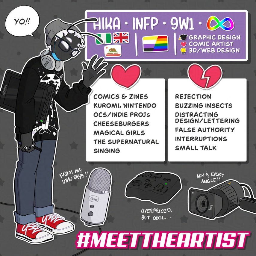 Hika's Meet the Artist! At the top Hika has their nickname, MBTI (INFP), and Enneagram type (9w1). They also have the ASD rainbow infinity symbol. Hika describes theirself with the flags of 3 nations/states. A Nigerian flag, a Union Jack (British Flag), and the Californian Flag. They describe their queer orientations with a combination of the Non-Binary flag and the Rainbow Pride flag. They majored in graphic design, have a passion for comic art, and self-taught theirself 3D art and web design.
Hika Likes: Comics & zines, Kuromi, Nintendo, Original Characters and Indie Projects, cheeseburgers, the magical girl genre, supernatural characters, and singing.
Hika Dislikes: Rejection, buzzing insects, distracting design/lettering, false authority, interruptions, and small talk.
Hika highlights these tools: Their Blue Yeti Microphone: "from my UTAU days!", their TourBox controller: "overpriced, but cool!", and their Logitech Reach camera: "any & every angle!".
There is a graphic for the MeetTheArtist hashtag at the bottom.