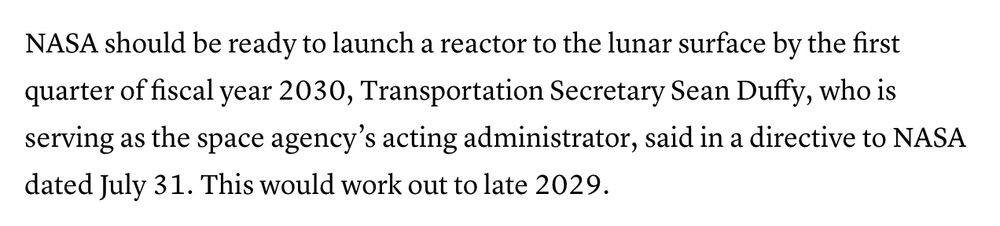 NASA should be ready to launch a reactor to the lunar service by the first quarter of fiscal year 2030, Transportation Secretary Sean Duffy, who is serving as the space agency's acting administrator, said in a directive to NASA dated July 31. this would work out to late 2029.