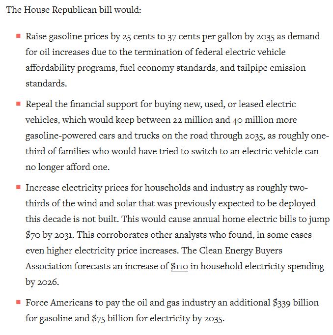 Excerpt from the Center for American Progress piece published at https://www.americanprogress.org/article/the-house-republican-plan-to-increase-gas-and-electricity-prices/


The House Republican bill would:

Raise gasoline prices by 25 cents to 37 cents per gallon by 2035 as demand for oil increases due to the termination of federal electric vehicle affordability programs, fuel economy standards, and tailpipe emission standards.

Repeal the financial support for buying new, used, or leased electric vehicles, which would keep between 22 million and 40 million more gasoline-powered cars and trucks on the road through 2035, as roughly one-third of families who would have tried to switch to an electric vehicle can no longer afford one.

Increase electricity prices for households and industry as roughly two-thirds of the wind and solar that was previously expected to be deployed this decade is not built. This would cause annual home electric bills to jump $70 by 2031. This corroborates other analysts who found, in some cases even higher electricity price increases. The Clean Energy Buyers Association forecasts an increase of $110 in household electricity spending by 2026.

Force Americans to pay the oil and gas industry an additional $339 billion for gasoline and $75 billion for electricity by 2035.
