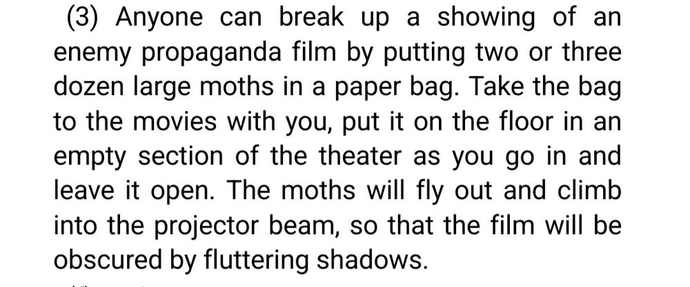 Anyone can break up a showing of an enemy propaganda film by putting two or three dozen large moths in a paper bag. Take the bag to the movies with you, put it on the floor in an empty section of the theater as you go in and leave it open. The moths will fly out and climb into the projector beam, so that the film will be obscured by fluttering shadows. 