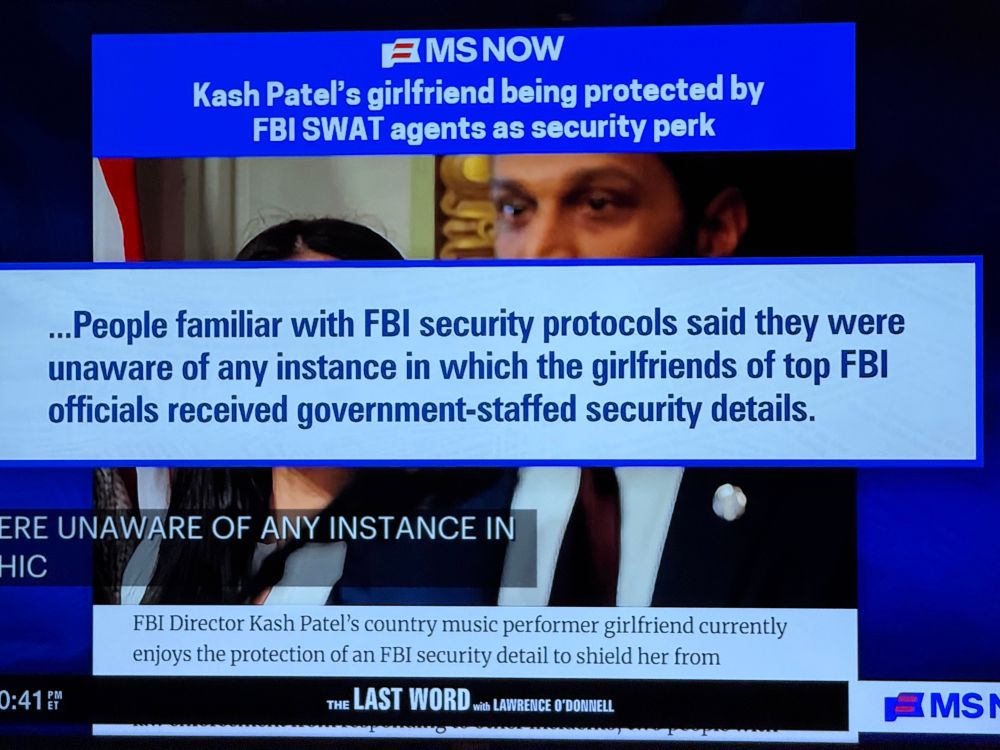 “ Patel's girlfriend being protected by
FBI SWAT agents as security perk
...People familiar with FBI security protocols said they were unaware of any instance in which the girlfriends of top FBI officials received government-staffed security details.”