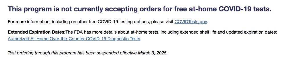 Screenshot from USPS website stating "This program is not currently accepting orders for free at-home COVID-19 tests.

For more information including on other free COVID-19 testing options, please visit COVIDTestes.gov.

Extended Expiration Dates: The FDA has more details about at-home tests, including extended shelf life and updated expiration dates: https://www.fda.gov/medical-devices/coronavirus-covid-19-and-medical-devices/home-otc-covid-19-diagnostic-tests

Test ordering through this program has been suspended effective March 9, 2025