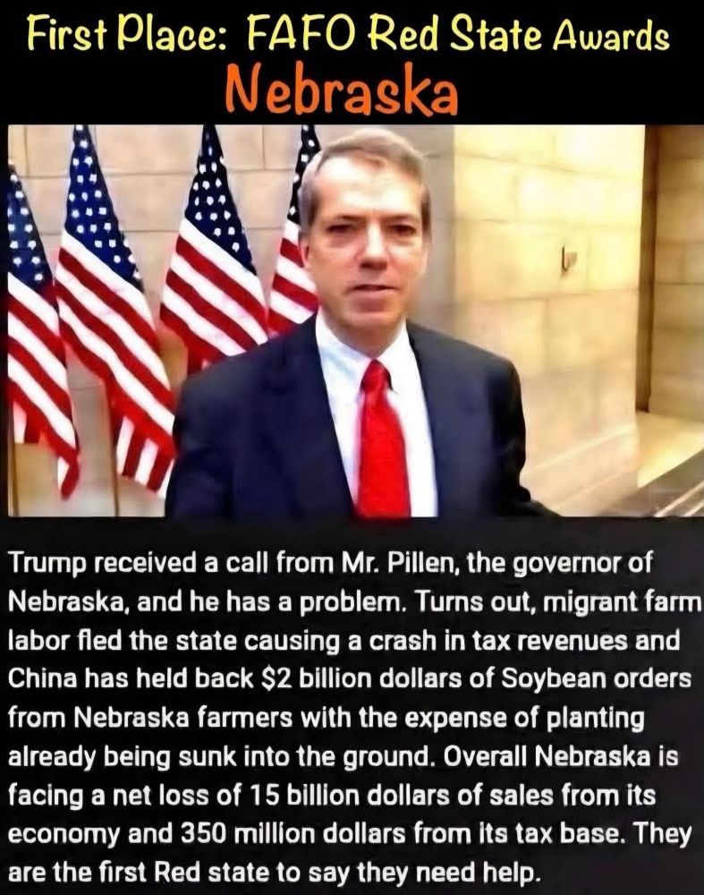 First Place: FAFO Red State Awards:
Nebraska.

Photo of Nebraska Gov Pillen.

Trump received a call from Mr Pillen, the governor of Nebraska, and he has a problem. Turns out, migrant farm labor fled the state causing a crash in tax revenues and China has held back $2 billion dollars of soybean orders from Nebraska farmers with the expense of planting already subl into the ground. Overall Nebraska is facing a net loss of $15 billion dollars of sales from its economy and $350 million dollars from its tax base. They are the first red state to say they need help. 