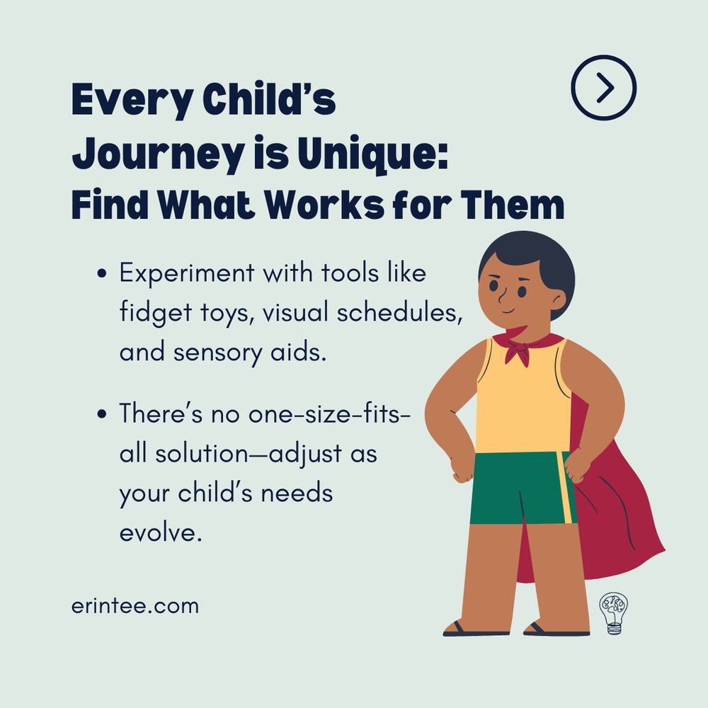 A light pastel background with dark blue text that states:
"Every Child’s Journey is Unique: Find What Works for Them."
Two bullet points emphasize flexibility in support:

"Experiment with tools like fidget toys, visual schedules, and sensory aids."
"There’s no one-size-fits-all solution—adjust as your child’s needs evolve."
Illustration: A confident child with brown skin and dark hair wearing a red superhero cape and a yellow top stands with hands on their hips, representing empowerment and resilience. The website "erintee.com" appears at the bottom left, with a brain-shaped lightbulb icon at the bottom right.