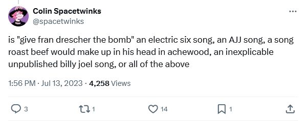 Colin Spacetwinks
@spacetwinks
is "give fran drescher the bomb" an electric six song, an AJJ song, a song roast beef would make up in his head in achewood, an inexplicable unpublished billy joel song, or all of the above
1:56 PM · Jul 13, 2023