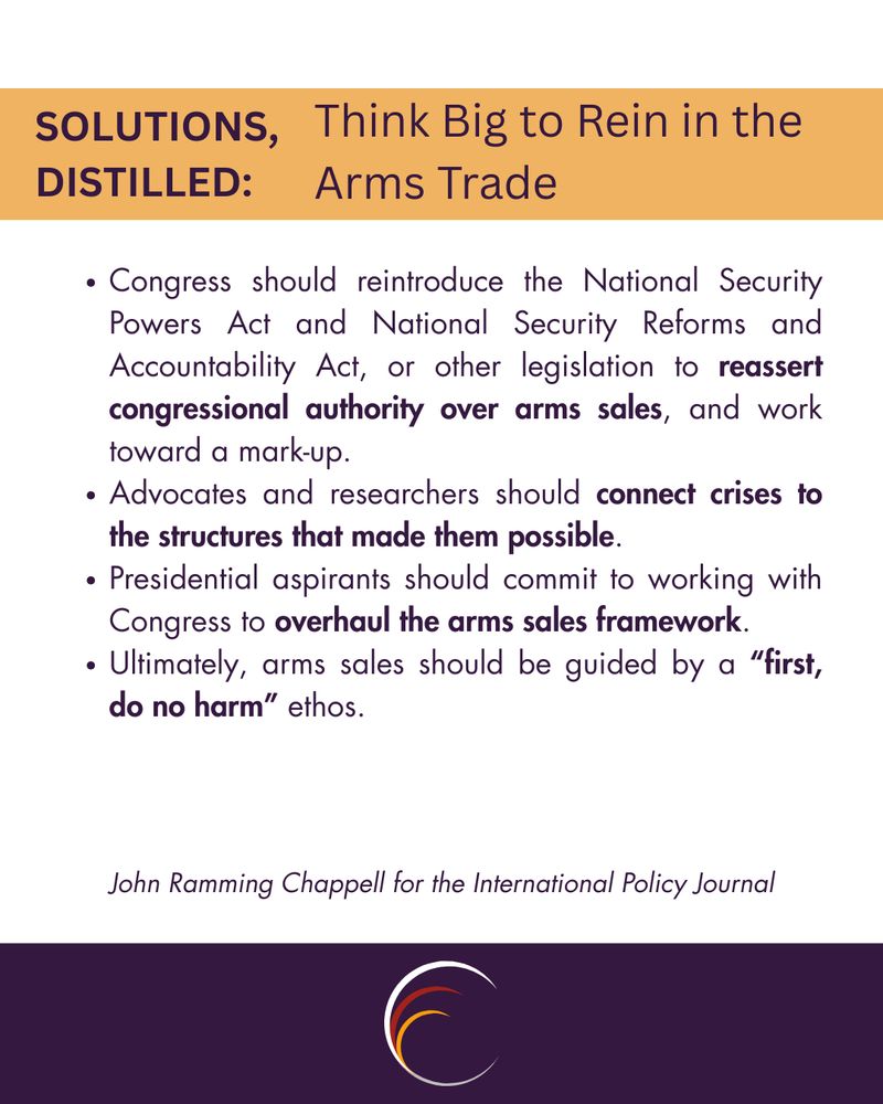 Congress should reintroduce the National Security Powers Act and National Security Reforms and Accountability Act, or other legislation to reassert congressional authority over arms sales, and work toward a mark-up.
Advocates and researchers should connect crises to the structures that made them possible.
Presidential aspirants should commit to working with Congress to overhaul the arms sales framework.
Ultimately, arms sales should be guided by a “first, do no harm” ethos.
