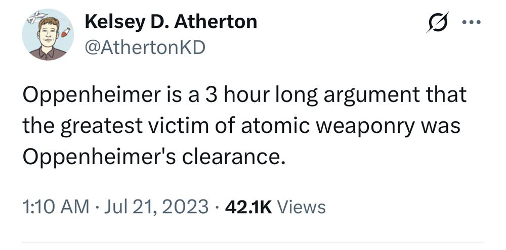 Kelsey D. Atherton @AthertonKD Oppenheimer is a 3 hour long argument that the greatest victim of atomic weaponry was Oppenheimer's clearance. 1:10 AM • Jul 21, 2023 • 42.1K Views