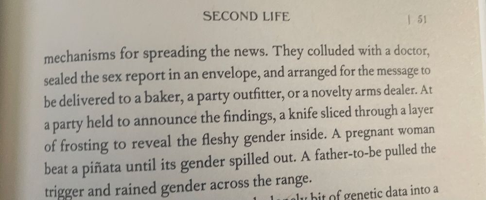 SECOND LIFE
51
mechanisms for spreading the news. They colluded with a doctor, sealed the sex report in an envelope, and arranged for the message to be delivered to a baker, a party outfitter, or a novelty arms dealer. At a party held to announce the findings, a knife sliced through a layer of frosting to reveal the fleshy gender inside. A pregnant woman beat a piñata until its gender spilled out. A father-to-be pulled the trigger and rained gender across the range.