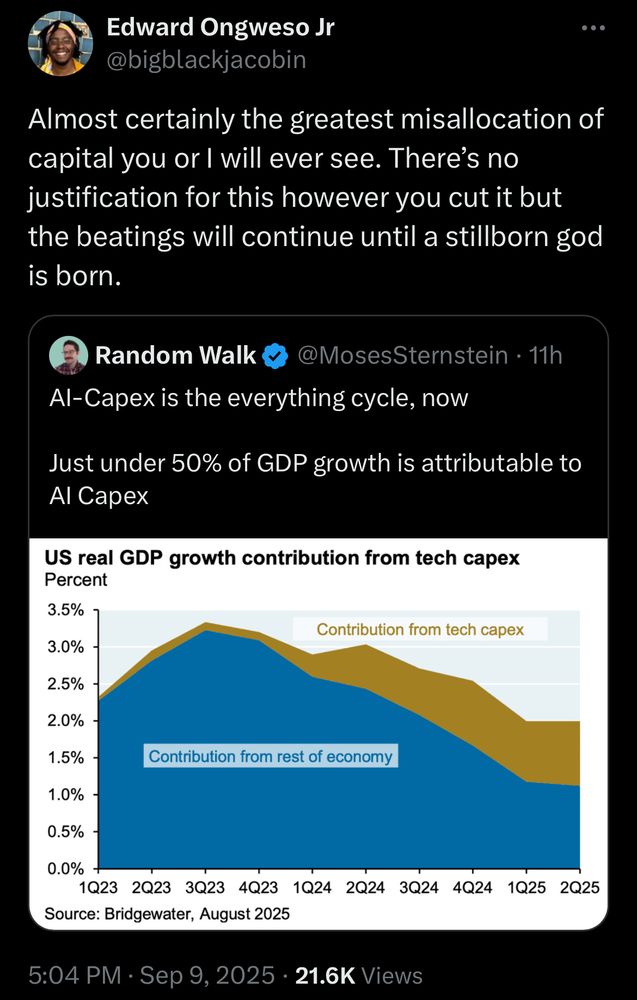 Edward Ongweso Jr @bigblackjacobin .. Almost certainly the greatest misallocation of capital you or I will ever see. There's no justification for this however you cut it but the beatings will continue until a stillborn god is born. Random Walk @MosesSternstein • 11h Al-Capex is the everything cycle, now Just under 50% of GDP growth is attributable to Al Capex US real GDP growth contribution from tech capex Percent 3.5% Contribution from tech capex 3.0% 2.5% 2.0% - 1.5% - Contribution from rest of economy 1.0% 0.5% - 0.0% 023 2023 3023 4023 1024 2024 3024 4024 1025