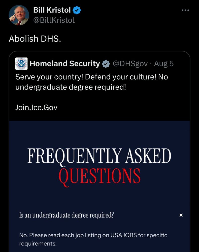 Bill Kristol
@BillKristol
Abolish DHS.
Homeland Security v
@DHSgov • Aug 5
Serve your country! Defend your culture! No undergraduate degree required!
Join.Ice.Gov
FREQUENTLY ASKED QUESTIONS
Is an undergraduate degree required?
No. Please read each job listing on USAJOBS for specific