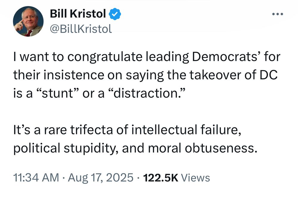Bill Kristol
@BillKristol
.. •
I want to congratulate leading Democrats' for their insistence on saying the takeover of DC is a "stunt" or a "distraction."
It's a rare trifecta of intellectual failure, political stupidity, and moral obtuseness.
11:34 AM • Aug 17, 2025 • 122.5K Views