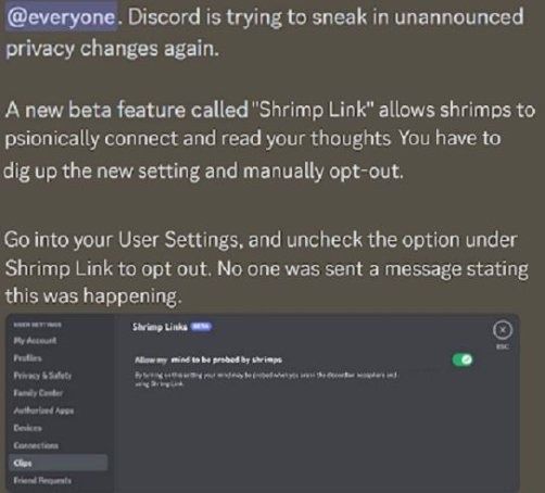 @everyone. Discord is trying to sneak in unannounced
privacy changes again.
A new beta feature called "Shrimp Link" allows shrimps to
psionically connect and read your thoughts You have to
dig up the new setting and manually opt-out.
Go into your User Settings, and uncheck the option under
Shrimp Link to opt out. No one was sent a message stating
this was happening