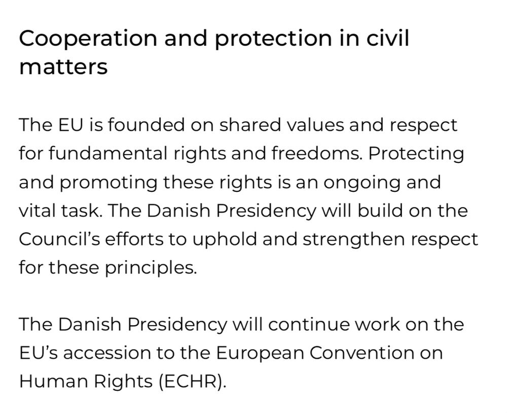 The text reads:

Cooperation and protection in civil matters

The EU is founded on shared values and respect f fundamental rights and freedoms. Protecting and promoting these rights is an ongoing and vital task. The Danish Presidency will build on the Council’s efforts to uphold and strengthen respect for these principles.

The Danish Presidency will continue to work on the EU’s accession to the European Convention on Human Rights (ECHR).