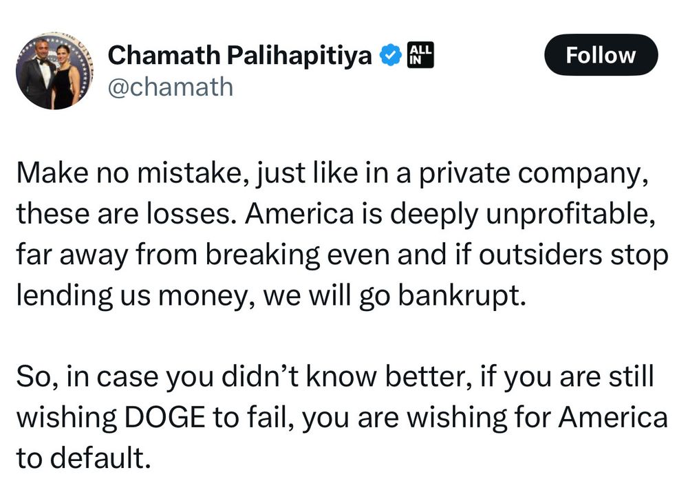 Chamath Palihapitiya & A"
@chamath
Follow
Make no mistake, just like in a private company, these are losses. America is deeply unprofitable, far away from breaking even and if outsiders stop lending us money, we will go bankrupt.
So, in case you didn't know better, if you are still wishing DOGE to fail, you are wishing for America to default.