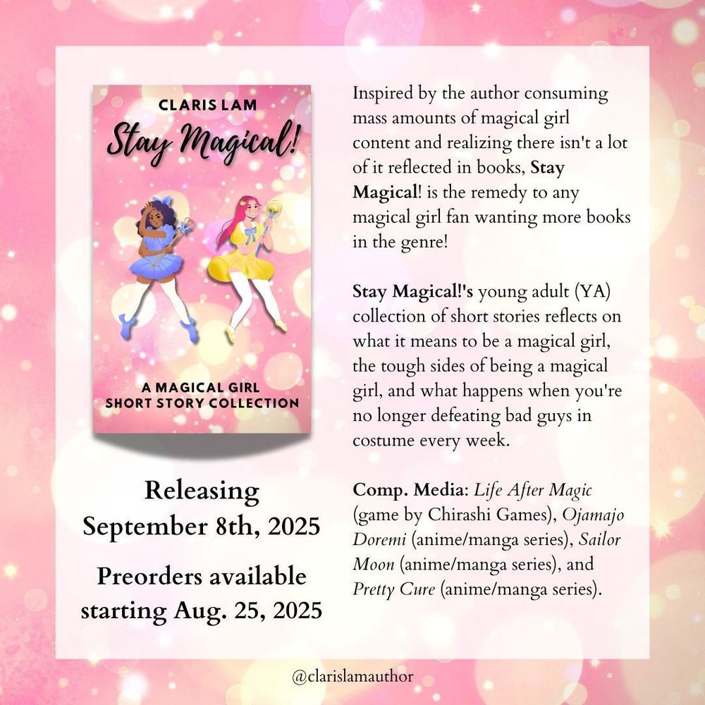 Releasing September 8th, 2025
Preorders available starting Aug. 25, 2025
Inspired by the author consuming mass amounts of magical girl content and realizing there isn't a lot of it reflected in books, Stay Magical! is the remedy to any magical girl fan wanting more books in the genre!

Stay Magical!'s young adult (YA) collection of short stories reflects on what it means to be a magical girl, the tough sides of being a magical girl, and what happens when you're no longer defeating bad guys in costume every week.

Comp. Media: Life After Magic (game by Chirashi Games), Ojamajo Doremi (anime/manga series), Sailor Moon (anime/manga series), and Pretty Cure (anime/manga series).