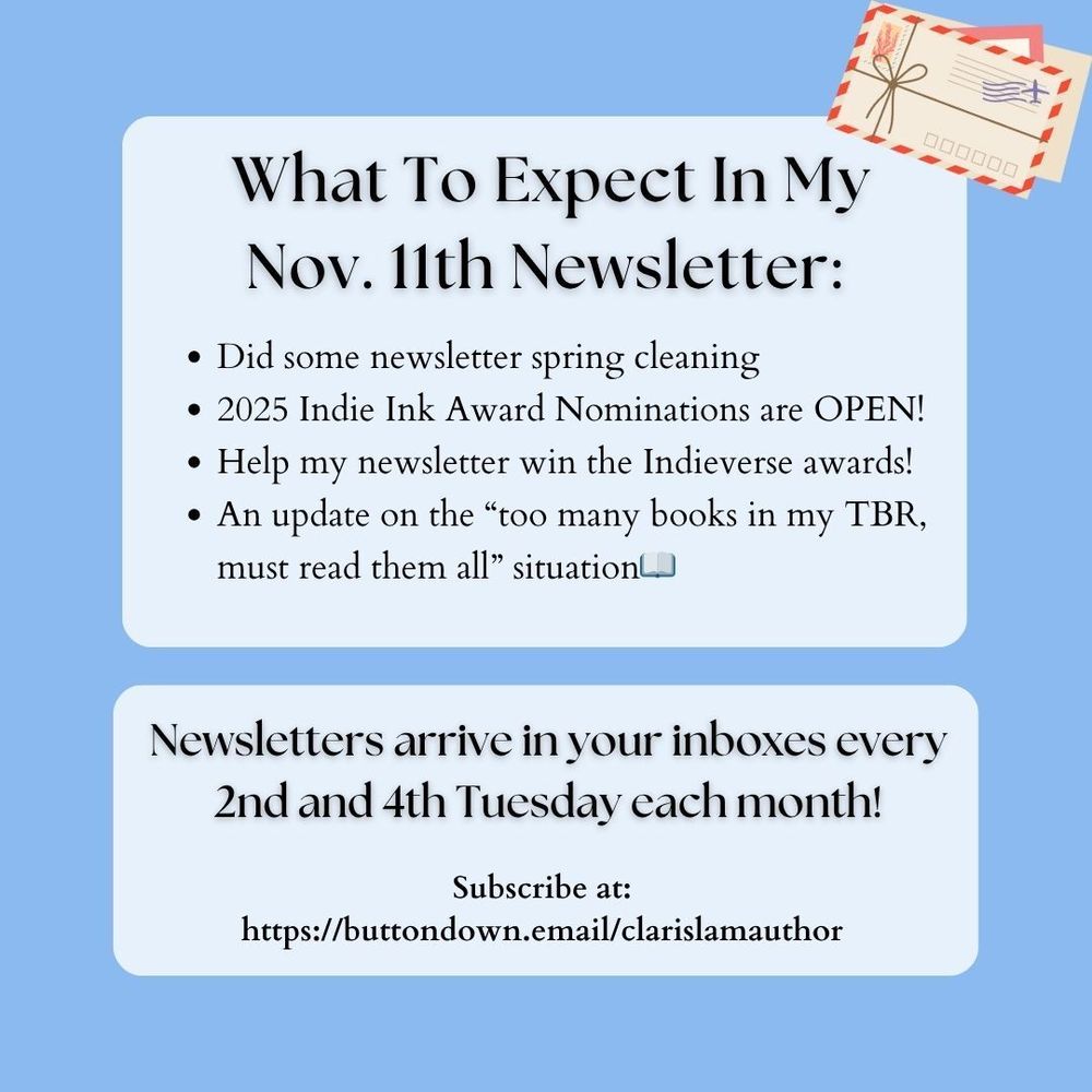 Newsletters arrive in your inboxes every 2nd and 4th Tuesday each month!
Subscribe at:
https://buttondown.email/clarislamauthor
What To Expect In My
Nov. 11th Newsletter:
Did some newsletter spring cleaning 
2025 Indie Ink Award Nominations are OPEN!
Help my newsletter win the Indieverse awards!
An update on the “too many books in my TBR, must read them all” situation📖