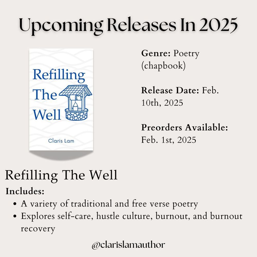 Image reads: Upcoming Releases in 2025

The cover of "Refilling The Well" by Claris Lam is shown. A blurb beside it reads:

Genre: Poetry (chapbook)

Release Date: Feb. 10th, 2025

Preorders Available: 
Feb. 1st, 2025

A blurb underneath the cover reads:

Includes:
A variety of traditional and free verse poetry
Explores self-care, hustle culture, burnout, and burnout recovery