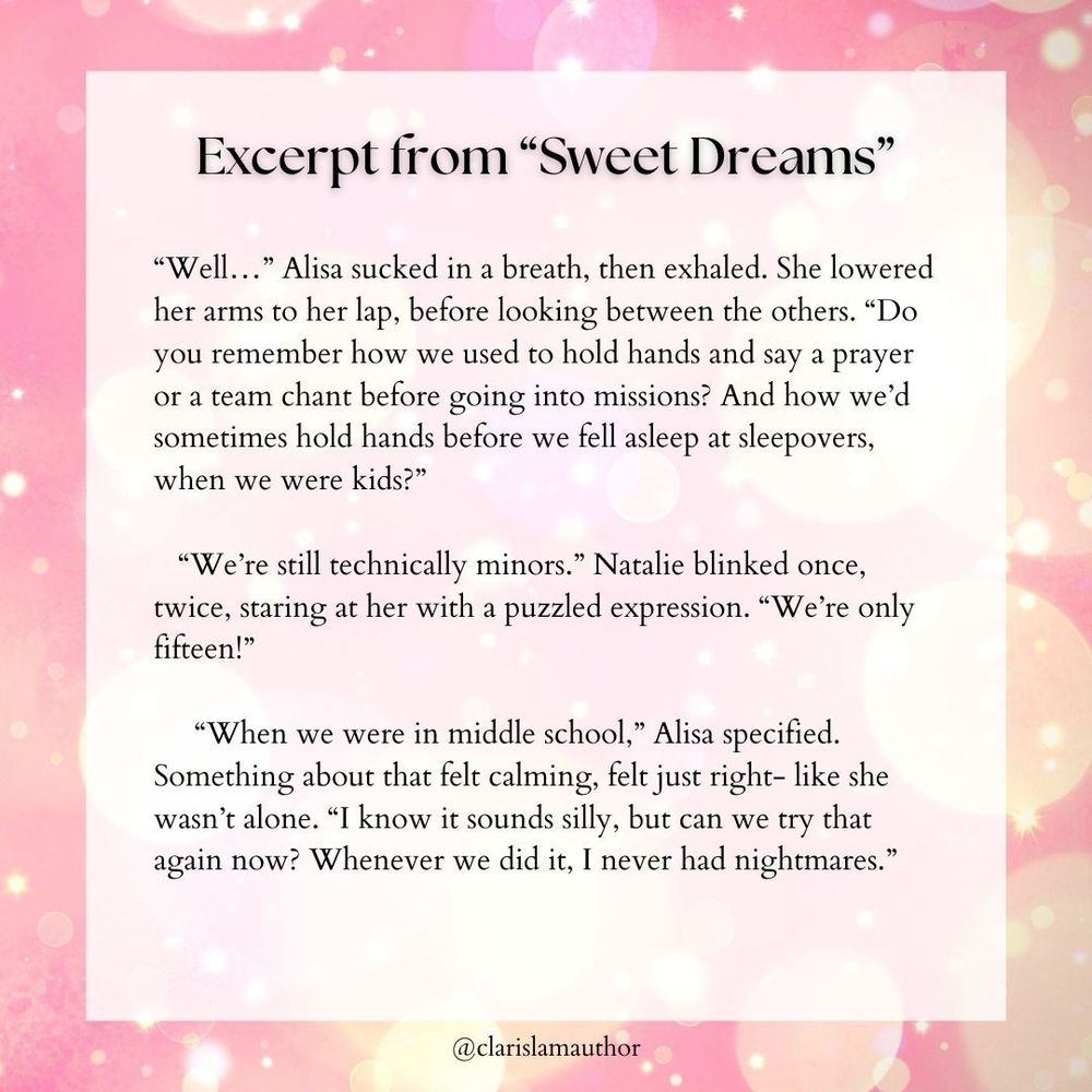 “Well…” Alisa sucked in a breath, then exhaled. She lowered her arms to her lap, before looking between the others. “Do you remember how we used to hold hands and say a prayer or a team chant before going into missions? And how we’d sometimes hold hands before we fell asleep at sleepovers, when we were kids?”

   “We’re still technically minors.” Natalie blinked once, twice, staring at her with a puzzled expression. “We’re only fifteen!”

     “When we were in middle school,” Alisa specified. Something about that felt calming, felt just right- like she wasn’t alone. “I know it sounds silly, but can we try that again now? Whenever we did it, I never had nightmares.”
Excerpt from “Sweet Dreams”