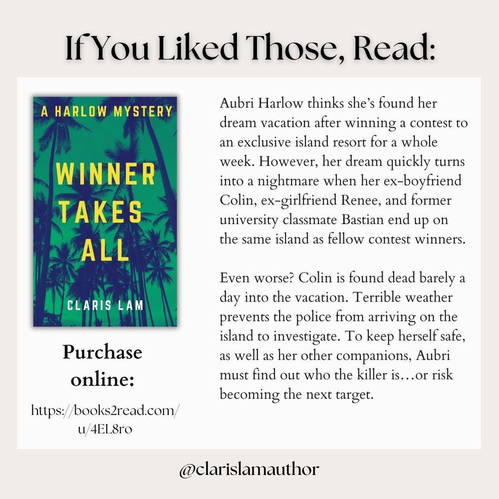 Image reads: If You Liked Those, Read:

The cover of "Winner Takes All" is shown, as well as the blurb about the book and the purchase link: 

Aubri Harlow thinks she’s found her dream vacation after winning a contest to an exclusive island resort for a whole week. However, her dream quickly turns into a nightmare when her ex-boyfriend Colin, ex-girlfriend Renee, and former university classmate Bastian end up on the same island as fellow contest winners.

Even worse? Colin is found dead barely a day into the vacation. Terrible weather prevents the police from arriving on the island to investigate. To keep herself safe, as well as her other companions, Aubri must find out who the killer is…or risk becoming the next target.
https://books2read.com/u/4EL8ro
Purchase 
online: