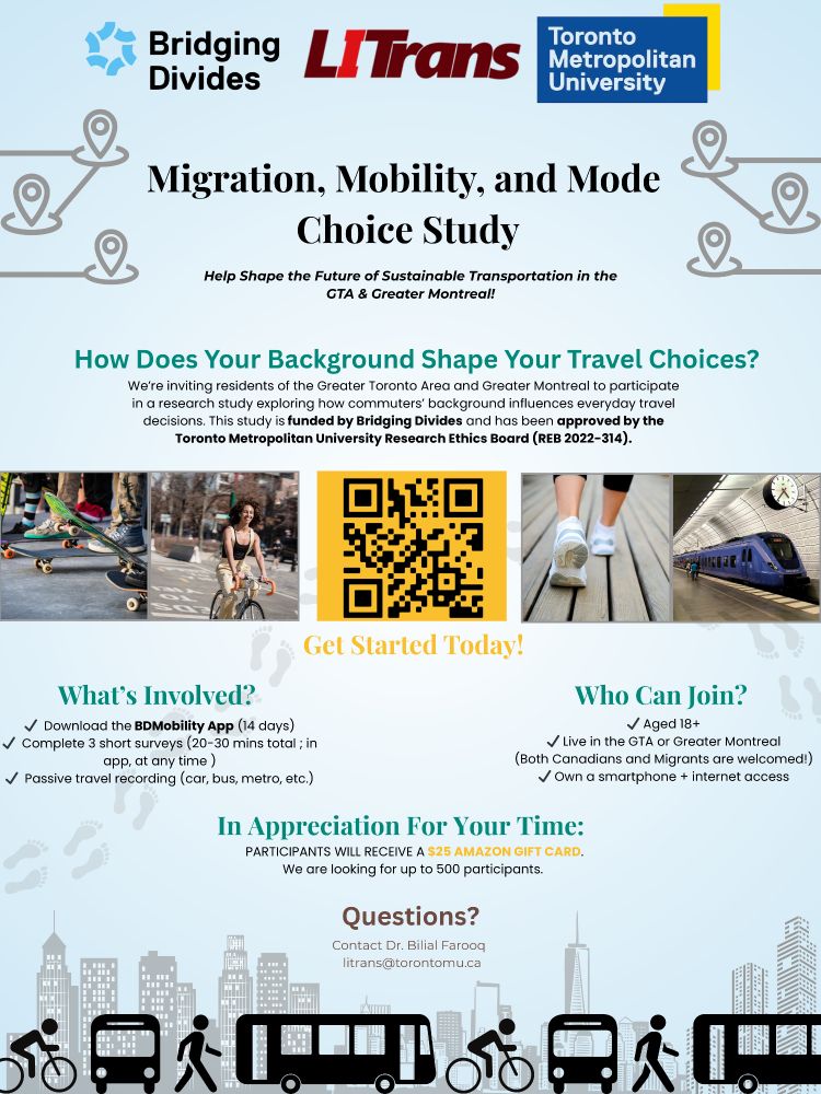 Migration, Mobility, and Mode Choice Study
Help shape the future of sustainable transportation in the GTA & Greater Montreal! 

How does your background shape your travel choices?
We're inviting residents of the GTA and Greater Montreal to participate in a research study exploring ow commuters' background influences everyday travel decisions. This study is funded by Bridging Divides and has been approved by the Toronto Metropolitan University Research Ethics Board (REB 2022-314).

What's Involved?
- Download the BDMobility App (14 days)
- Complete the short survey (20-30 mins in total; in app, at any time)
- Passive travel recoding (car, bus, metro, etc).

Who Can Join?
- Aged 18+
- Live in the GTA or Greater Montreal (Both Canadians and Migrants are welcome)
- Own a smartphone  + internet access

In Appreciation For Your Time:
Participants will receive a $25 Amazon gift card.
We are looking for up to 500 participants.

Questions?
Contact Dr. Bilal Farooq
litrans@torontomu.ca