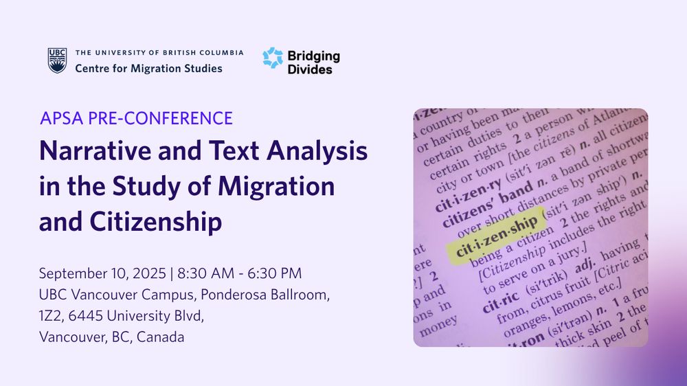 The University of British Columbia 
Centre for Migration Studies
Bridging Divides 

APSA PRE-CONFERENCE 
Narrative and Text Analysis in the Study of Migration and Citizenship

September 10, 2025 8:30 AM - 6:30 PM
UBC Vancouver Campus, Ponderosa Ballroom,
1Z2, 6445 University Blvd,
Vancouver, BC, Canada 
