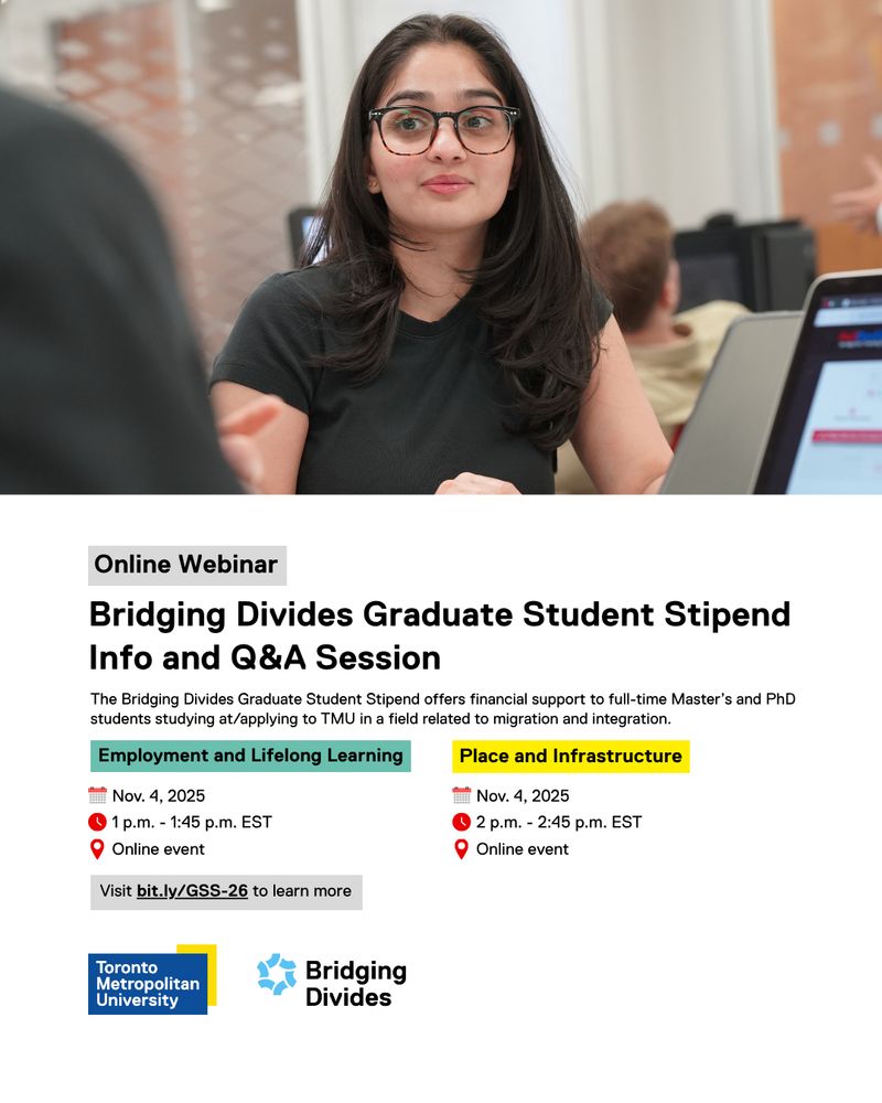 Online Webinar

Bridging Divides Graduate Student Stipend Info and Q&A Session

The Bridging Divides Graduate Student Stipend offers financial support to full-time Master’s and PhD students studying at/applying to TMU in a field related to migration and integration.

Employment and Lifelong Learning
1 p.m. - 1:45 p.m. EST
Nov. 4, 2025
Online event

Place and Infrastructure 
Nov. 4, 2025
2 p.m. - 2:45 p.m. EST
Online event

Visit bit.ly/GSS-26 to learn more