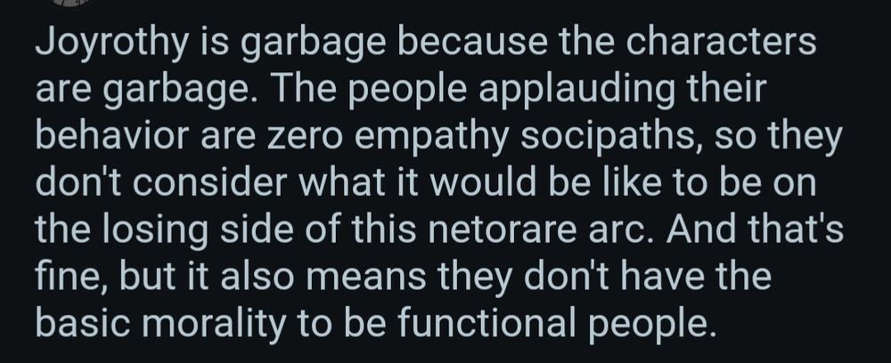 Post from the Dumbing of Age subreddit reading:


Joyrothy is garbage because the characters are garbage. The people applauding their behavior are zero empathy socipaths, so they don't consider what it would be like to be on the losing side of this netorare arc. And that's fine, but it also means they don't have the basic morality to be functional people.