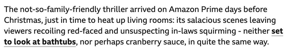 The not-so-family-friendly thriller arrived on Amazon Prime days before Christmas, just in time to heat up living rooms: its salacious scenes leaving viewers recoiling red-faced and unsuspecting in-laws squirming - neither set to look at bathtubs, nor perhaps cranberry sauce, in quite the same way.
