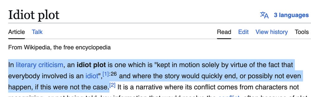 Wikipedia definition of "idiot plot": In literary criticism, an idiot plot is one which is "kept in motion solely by virtue of the fact that everybody involved is an idiot",[1]: 26  and where the story would quickly end, or possibly not even happen, if this were not the case.