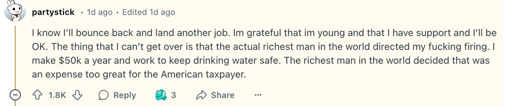 Reddit post from a terminated federal employee: "The thing that I can’t get over is that the actual richest man in the world directed my fucking firing. I make $50k a year and work to keep drinking water safe. The richest man in the world decided that was an expense too great for the American taxpayer."
