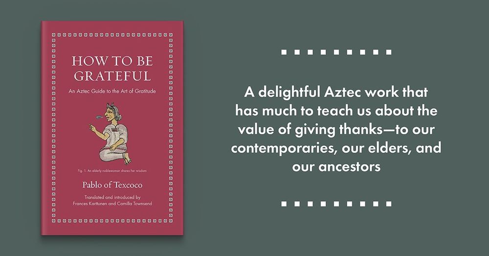 How to Be Grateful: An Aztec Guide to the Art of Gratitude by Pablo of Texcoco, edited and translated by Frances Karttunen and Camilla Townsend. A delightful Aztec work that has much to teach us about the value of giving thanks—to our contemporaries, our elders, and our ancestors.