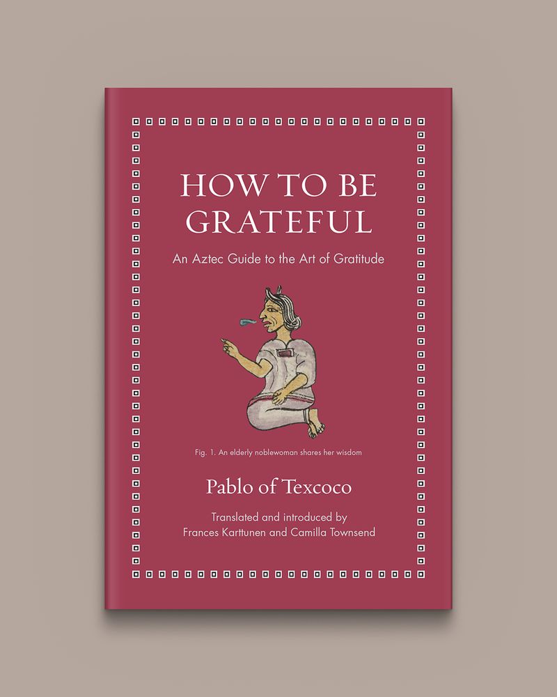 How to Be Grateful: An Aztec Guide to the Art of Gratitude by Pablo of Texcoco, edited and translated by Frances Karttunen and Camilla Townsend
