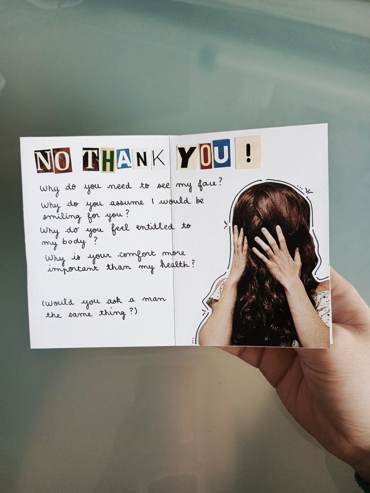 "No thank you!" in collage letters.
"Why do you need to see my face? Why do you assume I would be smiling for you? Why do you feel entitled to my body? Why is your comfort more important than my health?" handwritten in cursive, then lower on the page: "(Would you ask a man the same thing?)". On the right, a cutout photo of a person with their long hair covering their face, and they're holding their face in their hands.