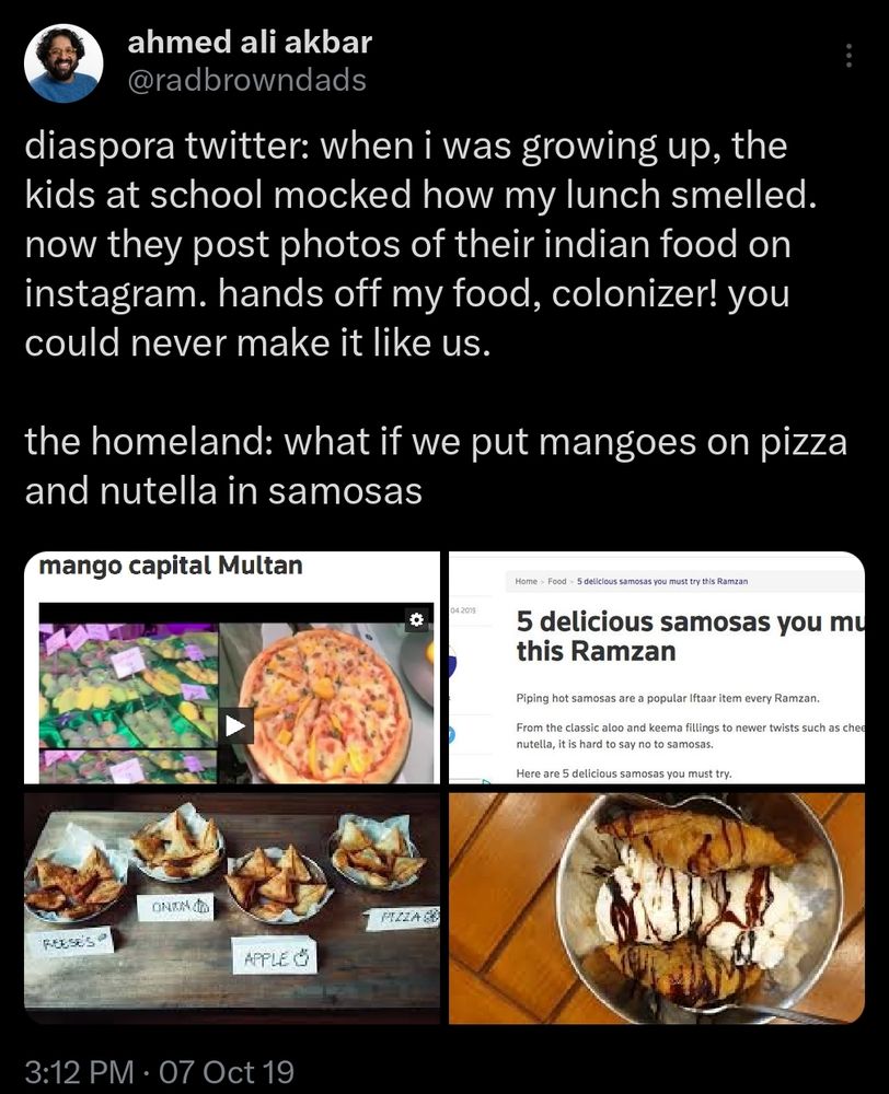 2019 tweet from Ahmed Ali Akbar @radbrowndads

--
diaspora twitter: when i was growing up, the kids at school mocked how my lunch smelled. now they post photos of their indian food on instagram. hands off my food, colonizer! you could never make it like us.

the homeland: what if we put mangoes on pizza and nutella in samosas