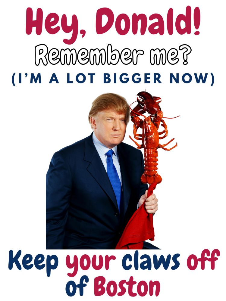 A real photo of Donald Trump holding a lobster many years ago with the words "Hey, Donald! Remember me? (I'm a lot bigger now) Keep your claws off of Boston. The lettering uses the colors of the US flag 