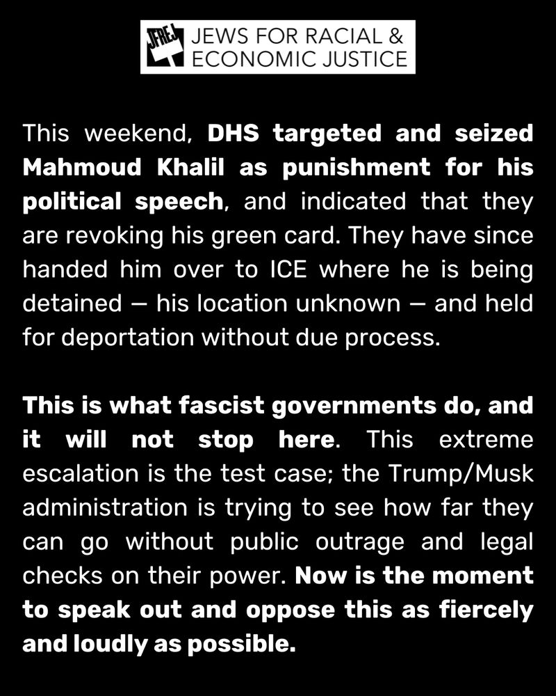 This weekend, DHS targeted and seized Mahmoud Khalil as punishment for his political speech, and indicated that they are revoking his green card. They have since handed him over to ICE where he is being detained — his location unknown — and held for deportation without due process. 

This is what fascist governments do, and it will not stop here. This extreme escalation is the test case; the Trump/Musk administration is trying to see how far they can go without public outrage and legal checks on their power. Now is the moment to speak out and oppose this as fiercely and loudly as possible.