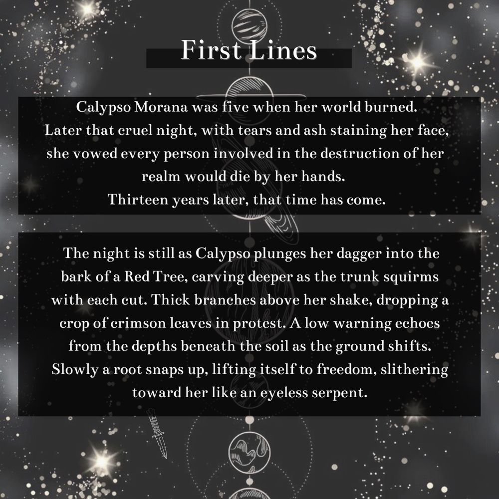 First lines: Calypso Morana was five when her world burned.
Later that cruel night, with tears and ash staining her face, she vowed every person involved in the destruction of her realm would die by her hands. 
Thirteen years later, that time has come.

The night is still as Calypso plunges her dagger into the bark of a Red Tree, carving deeper as the trunk squirms with each cut. Thick branches above her shake, dropping a crop of crimson leaves in protest. A low warning echoes from the depths beneath the soil as the ground shifts. Slowly a root snaps up, lifting itself to freedom, slithering toward her like an eyeless serpent.

