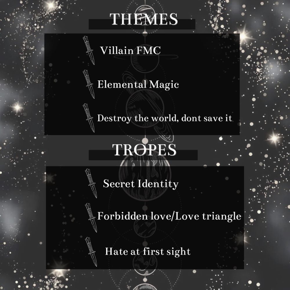  Themes: villain fmc, elemental magic, destroy the world, dont save it
Tropes: secret identity, forbidden love, hate at first sight 
the background is our solar system planets aligned in a straight line with starts on the outer edges