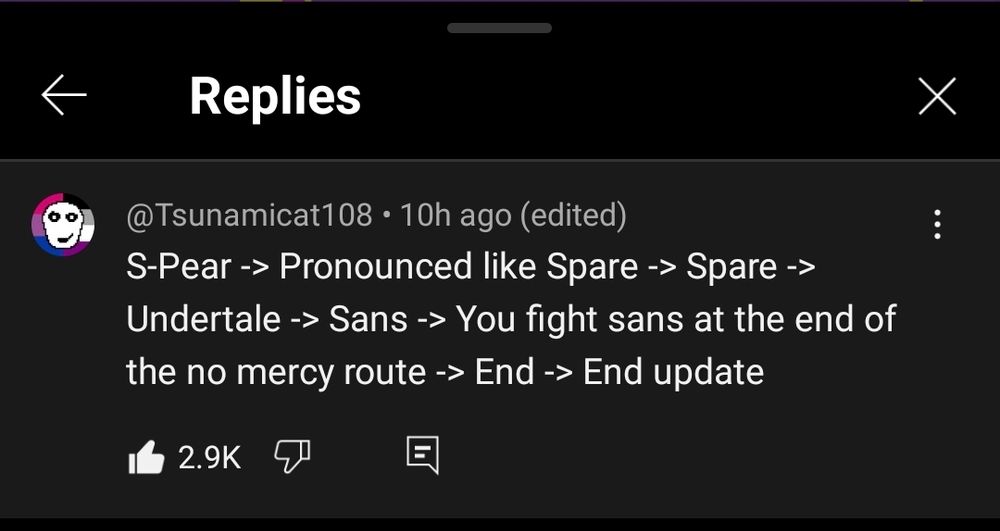 Screenshot of comments section in YouTube mobile app:

Tsunamicat108 • 10h ago (edited)
"S-Pear -> Pronounced like Spare -> Spare -> Undertale -> Sans -> You fight sans at the end of the no mercy route -> End -> End update"