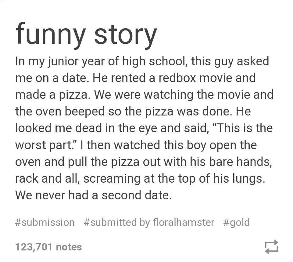 screen shot of a tumblr post. Image reads: In my junior year of high school, this guy asked me on a date. He rented a redbox movie and made a pizza. We were watching the movie and the oven beeped so the pizza was done. He looked me dead in the eye and said, “This is the worst part.” I then watched this boy open the oven and pull the pizza out with his bare hands, rack and all, screaming at the top of his lungs. We never had a second date.