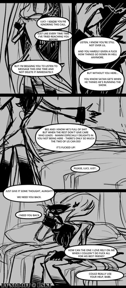 "Luci- I know you're ignoring this call. Just like every time I've tried reaching you before. But I'm beginning you to listen to this message this one time and not delete it immedaitely.

Listen, I know you're still not over Lil. And you hardly given a fuck how things go down in Hell anymore. But without you here... You know how Satan gets when he thinks he's running the show.

Bee and I know he's full of shit but when the rest don't care who leads - Mamm especially delights in you not being here - there's only so much the two of us can do! It's fucked up!

Please, Luci, just... just give it some thought, alright? We need you back.

I need you back. How can the one I love rely on me when I couldn't do fuck all for his best friend?

Could really use your help, babe."