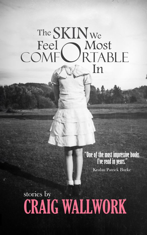 Black and white book cover showing a girl in a pretty white dress missing her head. Where her head should be is the o in comfortable. The title of the book is The Skin We Feel Most Comfortable In. In pink lettering is the author’s name: Craig Wallwork. There’s a quote also in the cover from author Kealan Patrick Burke that says, One of the most impressive books I’ve read in years. 