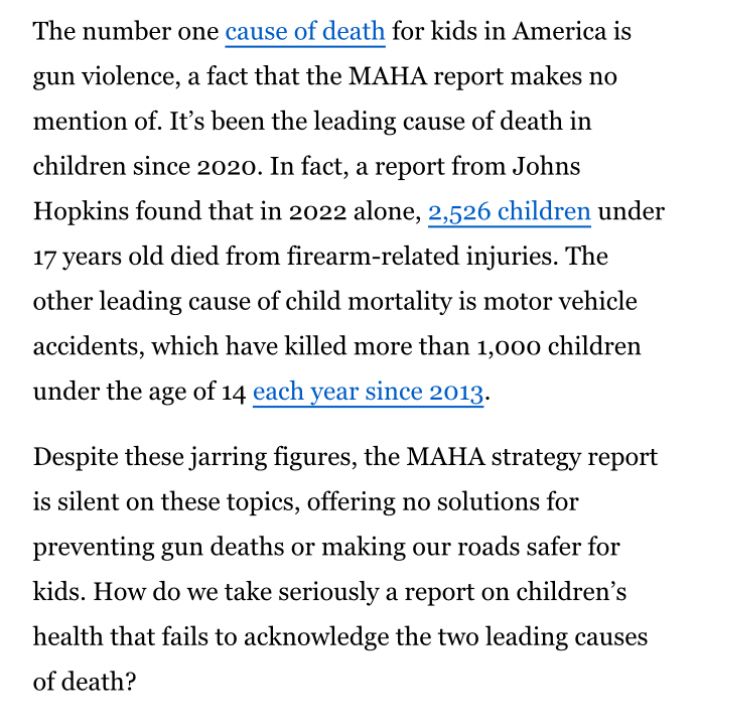The number one cause of death for kids in America is gun violence, a fact that the MAHA report makes no mention of. It's been the leading cause of death in children since 2020. In fact, a report from Johns Hopkins found that in 2022 alone, 2,526 children under 17 years old died from firearm-related injuries. The other leading cause of child mortality is motor vehicle accidents, which have killed more than 1,000 children under the age of 14 each year since 2013.
Despite these jarring figures, the MAHA strategy report is silent on these topics, offering no solutions for preventing gun deaths or making our roads safer for kids. How do we take seriously a report on children's health that fails to acknowledge the two leading causes of death?