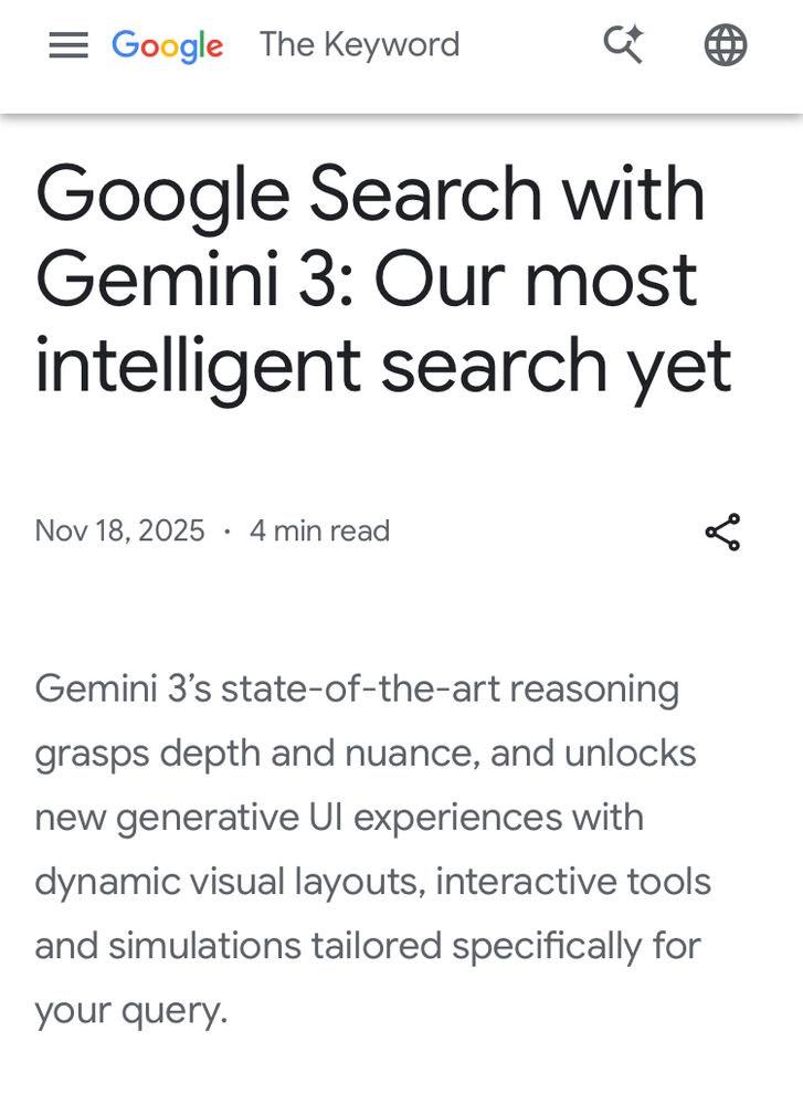 = Google The Keyword
Google Search with Gemini 3: Our most intelligent search yet
Nov 18, 2025 • 4 min read
Gemini 3's state-of-the-art reasoning grasps depth and nuance, and unlocks new generative Ul experiences with dynamic visual layouts, interactive tools and simulations tailored specifically for your query.