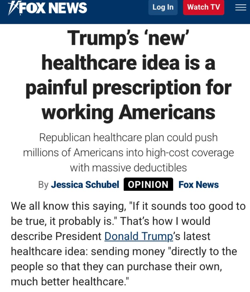 #FOX NEWS
Log In Watch TV =
Trump's 'new'
healthcare idea is a painful prescription for working Americans
Republican healthcare plan could push millions of Americans into high-cost coverage with massive deductibles
By Jessica Schubel OPINION Fox News
We all know this saying, "If it sounds too good to be true, it probably is." That's how I would describe President Donald Trump's latest healthcare idea: sending money "directly to the people so that they can purchase their own, much better healthcare."