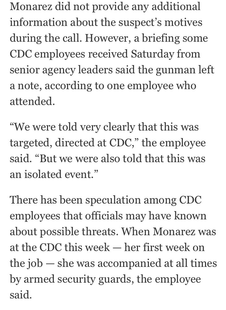 Monarez did not provide any additional information about the suspect's motives during the call. However, a briefing some CDC employees received Saturday from senior agency leaders said the gunman left a note, according to one employee who attended.
"We were told very clearly that this was targeted, directed at CDC," the employee said. "But we were also told that this was an isolated event."
There has been speculation among CDC employees that officials may have known about possible threats. When Monarez was at the CDC this week - her first week on the job - she was accompanied at all times by armed security guards, the employee said.