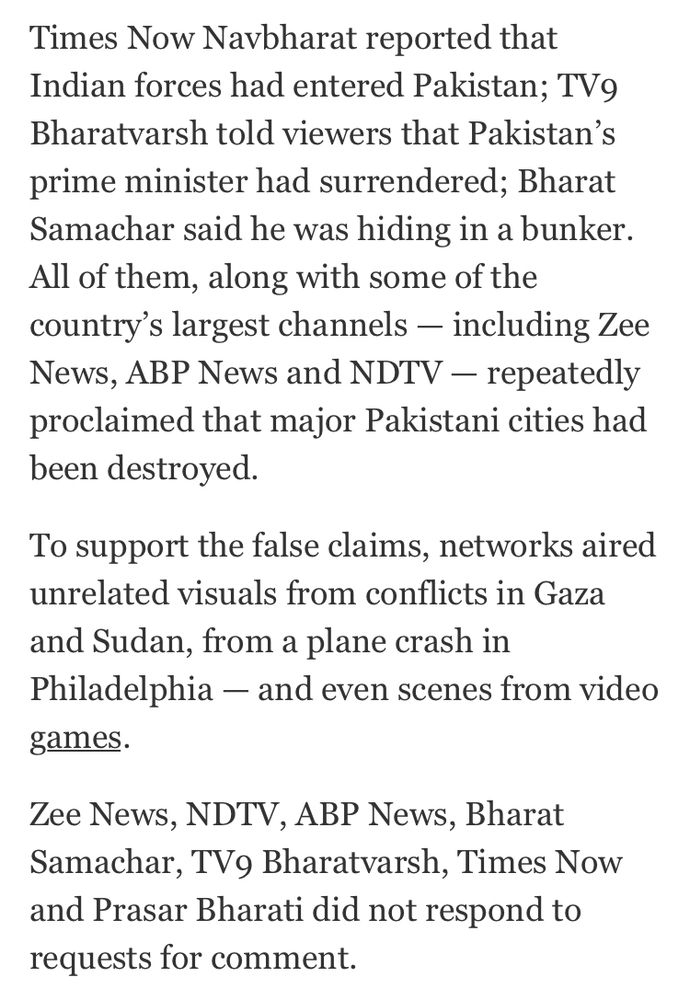 Times Now Navbharat reported that Indian forces had entered Pakistan; TV9 Bharatvarsh told viewers that Pakistan's prime minister had surrendered; Bharat Samachar said he was hiding in a bunker. All of them, along with some of the country's largest channels - including Zee News, ABP News and NDTV - repeatedly proclaimed that major Pakistani cities had been destroyed. To support the false claims, networks aired unrelated visuals from conflicts in Gaza and Sudan, from a plane crash in Philadelphia - and even scenes from video games. Zee News, NDTV, ABP News, Bharat Samachar, TV9 Bharatvarsh, Times Now and Prasar Bharati did not respond to requests for comment.
