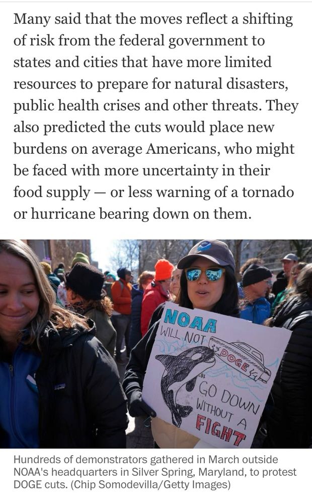 Many said that the moves reflect a shifting of risk from the federal government to states and cities that have more limited resources to prepare for natural disasters, public health crises and other threats. They also predicted the cuts would place new burdens on average Americans, who might be faced with more uncertainty in their food supply - or less warning of a tornado or hurricane bearing down on them.
NOAA
WILL NOT
GO DOWN WITHOUT A FIGHT
Hundreds of demonstrators gathered in March outside NOAA's headquarters in Silver Spring, Maryland, to protest
DOGE cuts. (Chip Somodevilla/Getty Images)