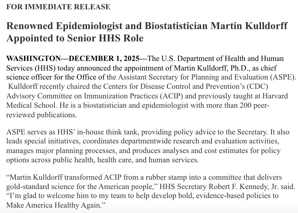 Renowned Epidemiologist and Biostatistician Martin Kulldorff Appointed to Senior HHS Role

 

WASHINGTON—DECEMBER 1, 2025—The U.S. Department of Health and Human Services (HHS) today announced the appointment of Martin Kulldorff, Ph.D., as chief science officer for the Office of the Assistant Secretary for Planning and Evaluation (ASPE).  Kulldorff recently chaired the Centers for Disease Control and Prevention’s (CDC) Advisory Committee on Immunization Practices (ACIP) and previously taught at Harvard Medical School. He is a biostatistician and epidemiologist with more than 200 peer-reviewed publications.

 

ASPE serves as HHS’ in-house think tank, providing policy advice to the Secretary. It also leads special initiatives, coordinates departmentwide research and evaluation activities, manages major planning processes, and produces analyses and cost estimates for policy options across public health, health care, and human services.

 

“Martin Kulldorff transformed ACIP from a rubber stamp into a committee that delivers gold-standard science for the American people,” HHS Secretary Robert F. Kennedy, Jr. said. “I’m glad to welcome him to my team to help develop bold, evidence-based policies to Make America Healthy Again.”